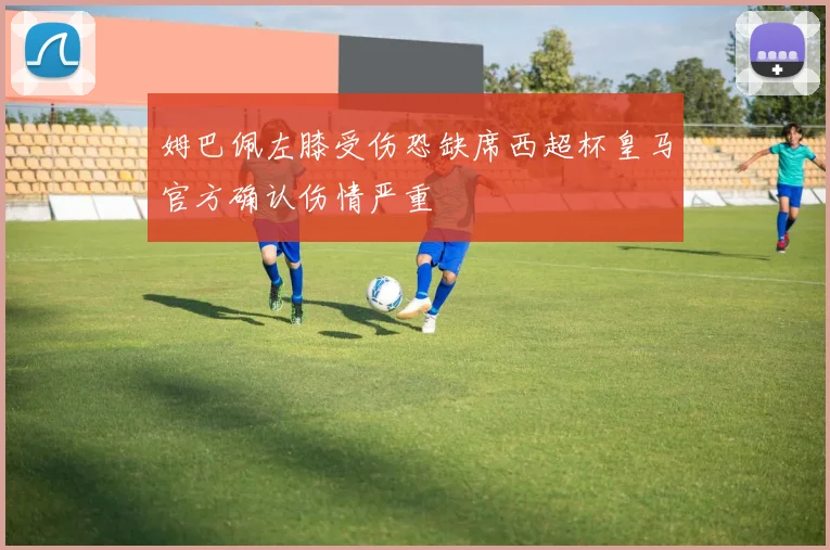 姆巴佩左膝受伤恐缺席西超杯皇马官方确认伤情严重