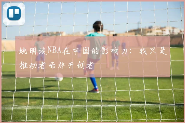 姚明谈NBA在中国的影响力：我只是推动者而非开创者