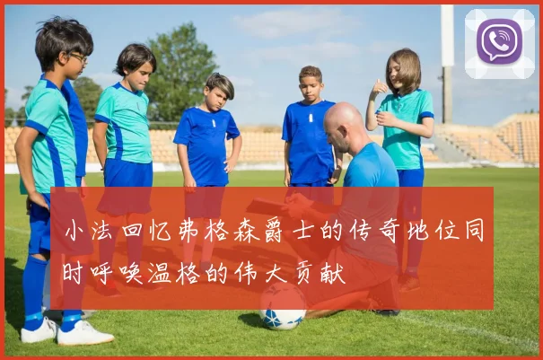 小法回忆弗格森爵士的传奇地位同时呼唤温格的伟大贡献