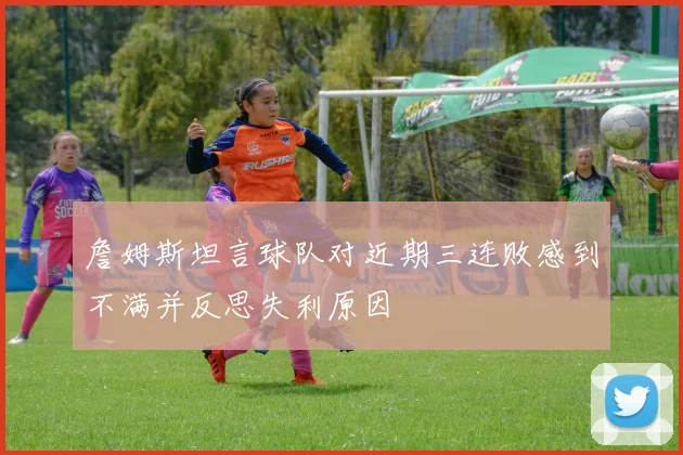 詹姆斯坦言球队对近期三连败感到不满并反思失利原因