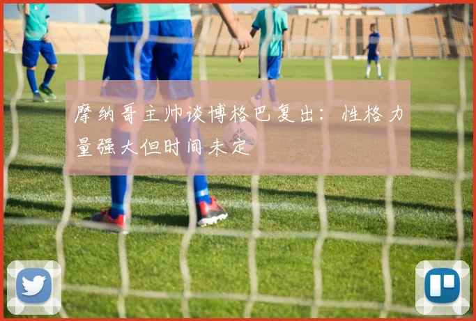 摩纳哥主帅谈博格巴复出：性格力量强大但时间未定
