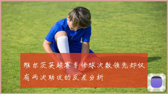 维尔茨英超赛季传球次数领先却仅有两次助攻的反差分析