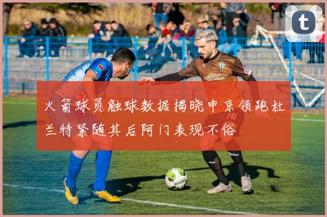火箭球员触球数据揭晓申京领跑杜兰特紧随其后阿门表现不俗