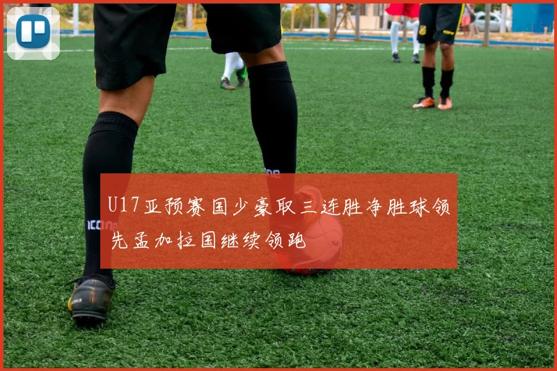 U17亚预赛国少豪取三连胜净胜球领先孟加拉国继续领跑