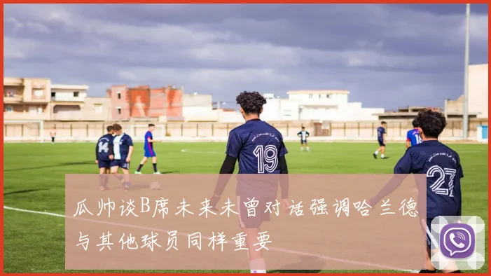 瓜帅谈B席未来未曾对话强调哈兰德与其他球员同样重要