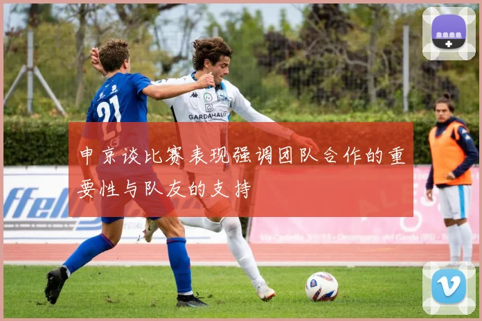 申京谈比赛表现强调团队合作的重要性与队友的支持