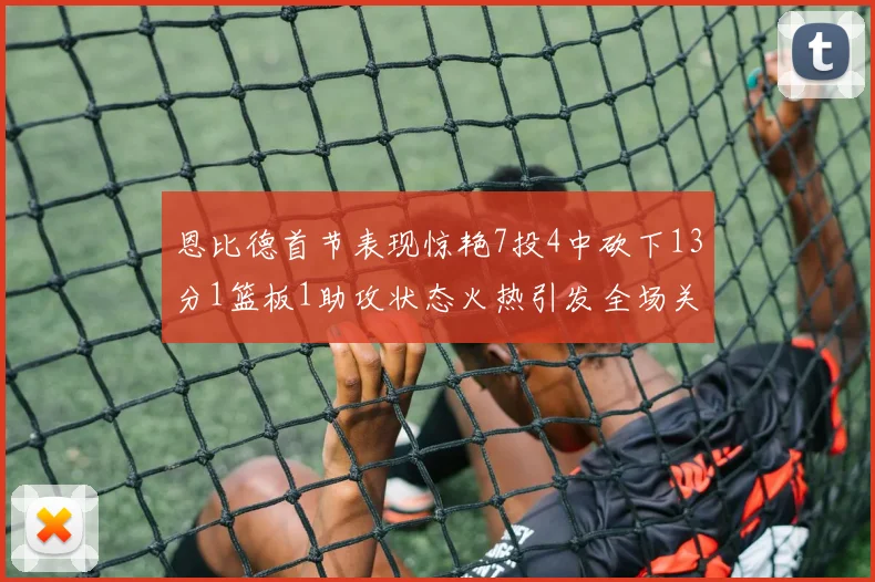 恩比德首节表现惊艳7投4中砍下13分1篮板1助攻状态火热引发全场关注
