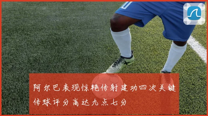 阿尔巴表现惊艳传射建功四次关键传球评分高达九点七分