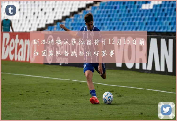 斯洛特确认萨拉赫将于12月15日前往国家队备战非洲杯赛事