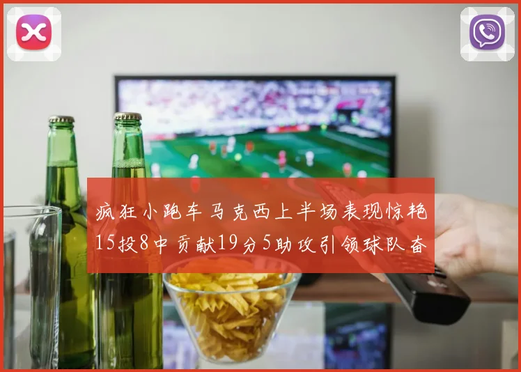 疯狂小跑车马克西上半场表现惊艳15投8中贡献19分5助攻引领球队奋勇争先