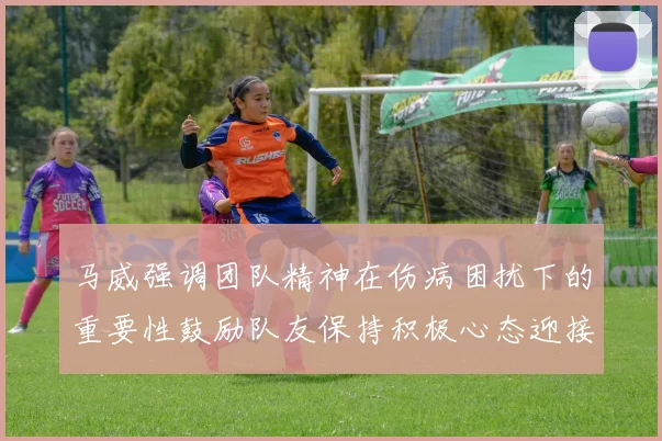马威强调团队精神在伤病困扰下的重要性鼓励队友保持积极心态迎接挑战