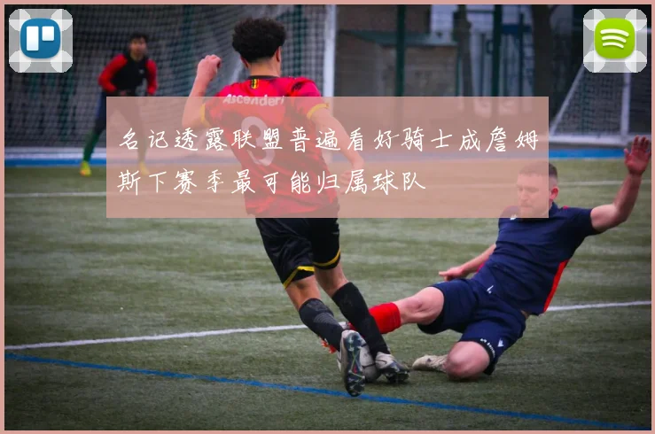 名记透露联盟普遍看好骑士成詹姆斯下赛季最可能归属球队