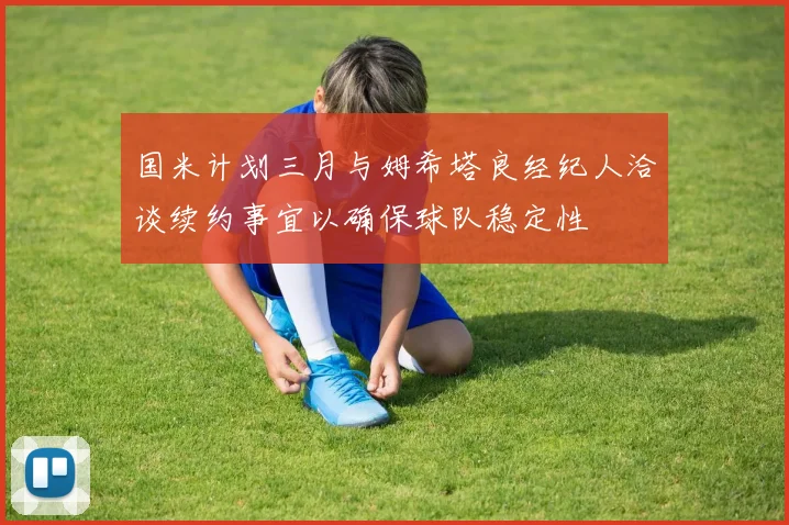 国米计划三月与姆希塔良经纪人洽谈续约事宜以确保球队稳定性