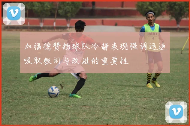 加福德赞扬球队冷静表现强调迅速吸取教训与改进的重要性