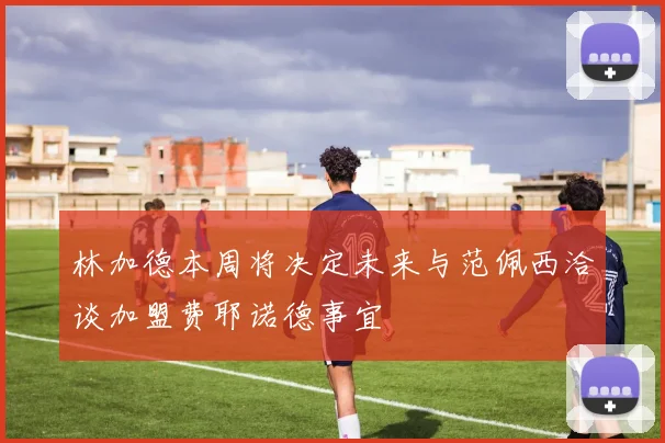 林加德本周将决定未来与范佩西洽谈加盟费耶诺德事宜