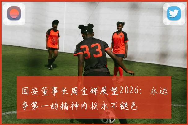 国安董事长周金辉展望2026：永远争第一的精神内核永不褪色