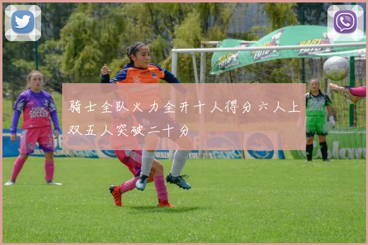骑士全队火力全开十人得分六人上双五人突破二十分