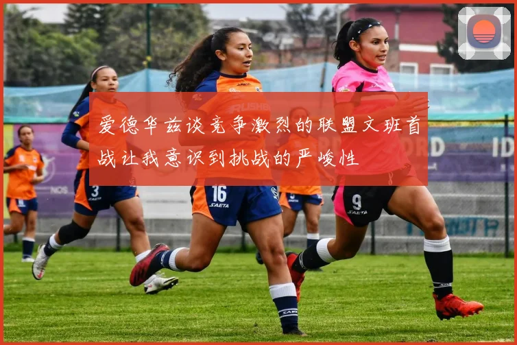 爱德华兹谈竞争激烈的联盟文班首战让我意识到挑战的严峻性