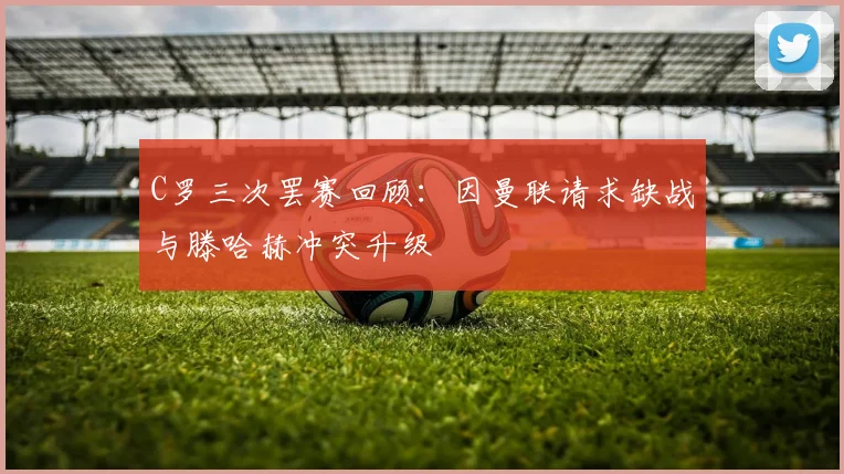 C罗三次罢赛回顾：因曼联请求缺战与滕哈赫冲突升级